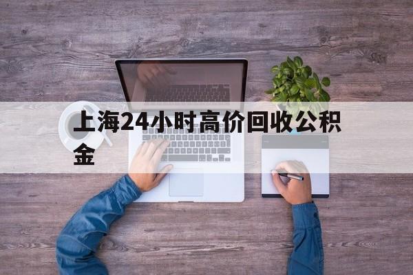最新上海24小时高价回收公积金方法分析(最方便真实的库尔勒上海24小时高价回收公积金电话方法)