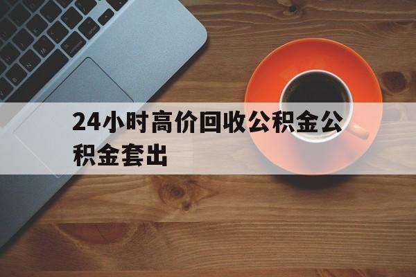 库尔勒最新24小时高价回收公积金公积金套出方法分析(最方便真实的库尔勒住房公积金贷款回收是什么意思方法)